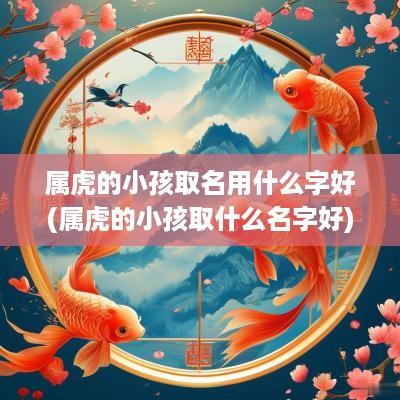 属虎的小孩取名用什么字好(属虎的小孩取什么名字好)
