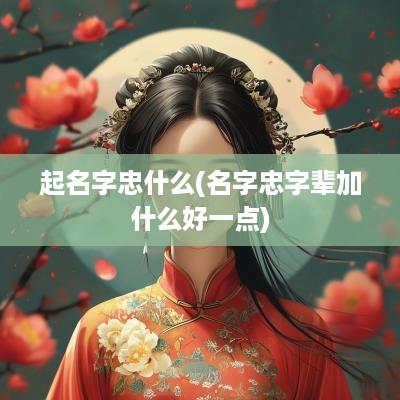 起名字忠什么(名字忠字辈加什么好一点)
