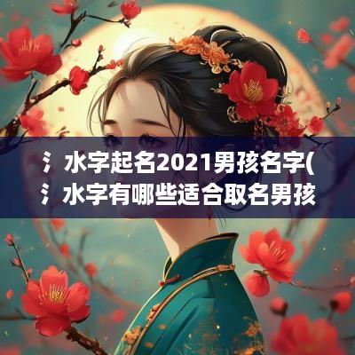 氵水字起名2025男孩名字(氵水字有哪些适合取名男孩)