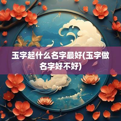 玉字起什么名字最好(玉字做名字好不好)