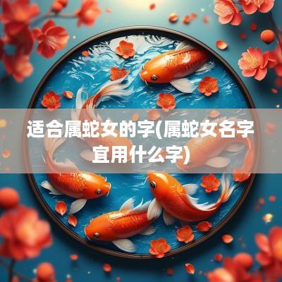 适合属蛇女的字(属蛇女名字宜用什么字) 适合属蛇女的字(属蛇女名字宜用什么字)