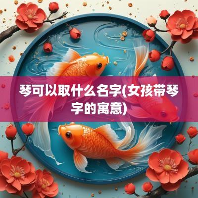 琴可以取什么名字(女孩带琴字的寓意)