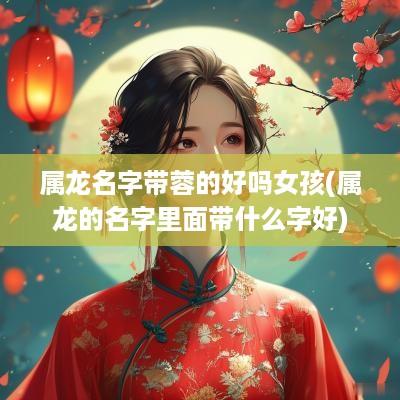 属龙名字带蓉的好吗女孩(属龙的名字里面带什么字好)