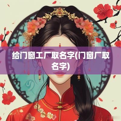 给门窗工厂取名字(门窗厂取名字)