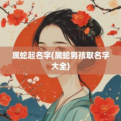 属蛇起名字(属蛇男孩取名字大全)