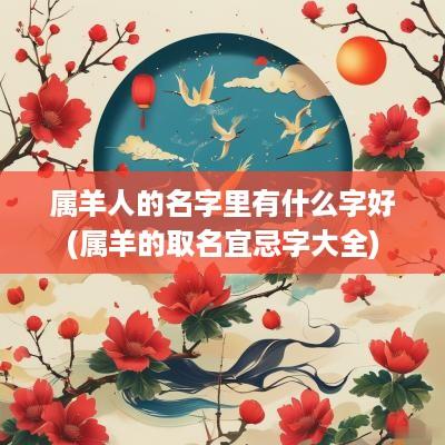 属羊人的名字里有什么字好(属羊的取名宜忌字大全)