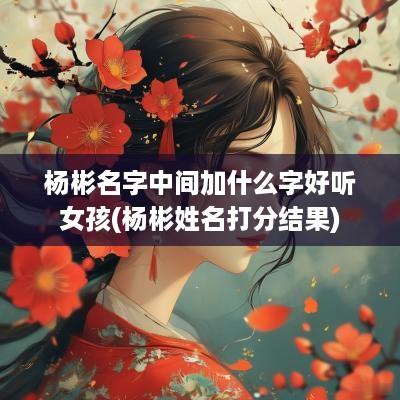 杨彬名字中间加什么字好听女孩(杨彬姓名打分结果)