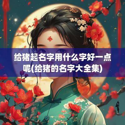 给猪起名字用什么字好一点呢(给猪的名字大全集)