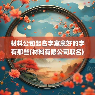 材料公司起名字寓意好的字有那些(材料有限公司取名)
