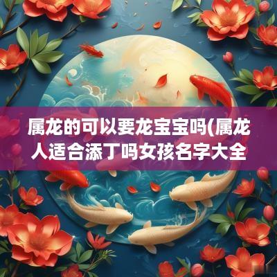 属龙的可以要龙宝宝吗(属龙人适合添丁吗女孩名字大全)