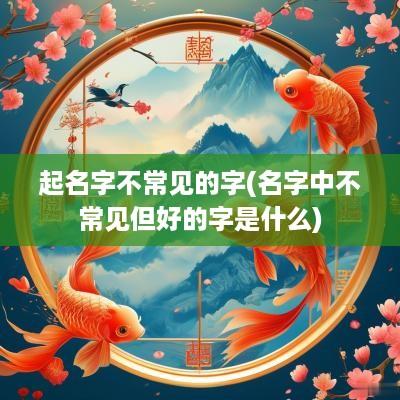 起名字不常见的字(名字中不常见但好的字是什么)