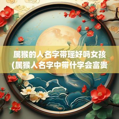 属猴的人名字带瑶好吗女孩(属猴人名字中带什字会富贵)
