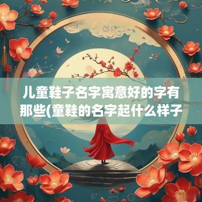 儿童鞋子名字寓意好的字有那些(童鞋的名字起什么样子好呢)