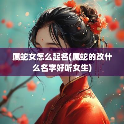 属蛇女怎么起名(属蛇的改什么名字好听女生)