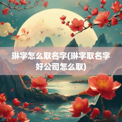 琳字怎么取名字(琳字取名字好公司怎么取)