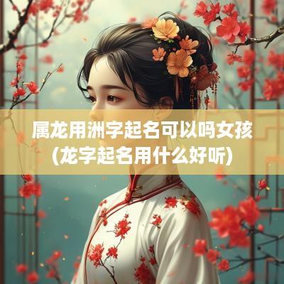 属龙用洲字起名可以吗女孩(龙字起名用什么好听)