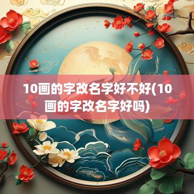 10画的字改名字好不好(10画的字改名字好吗)