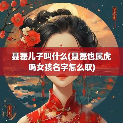 聂磊儿子叫什么(聂磊也属虎吗女孩名字怎么取)