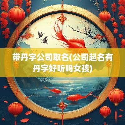 带丹字公司取名(公司起名有丹字好听吗女孩)