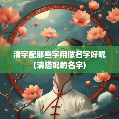 清字配那些字用做名字好呢(清搭配的名字)