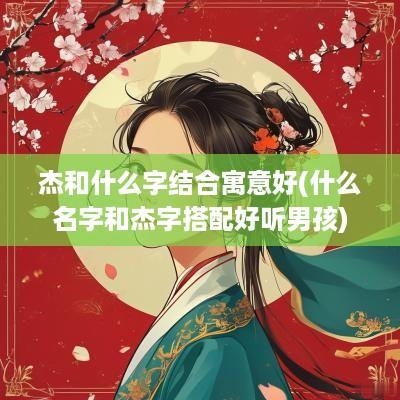 杰和什么字结合寓意好(什么名字和杰字搭配好听男孩)