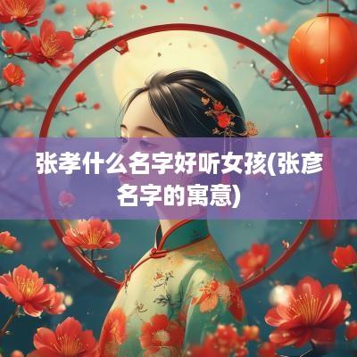 张孝什么名字好听女孩(张彦名字的寓意)