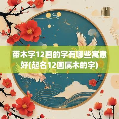 带木字12画的字有哪些寓意好(起名12画属木的字)