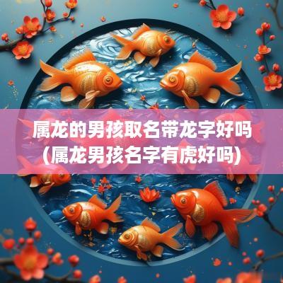 属龙的男孩取名带龙字好吗(属龙男孩名字有虎好吗)