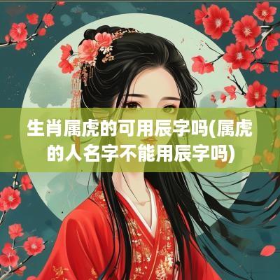 生肖属虎的可用辰字吗(属虎的人名字不能用辰字吗)