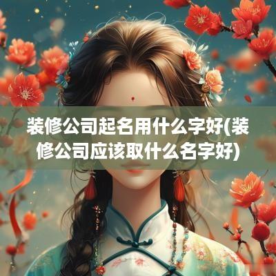 装修公司起名用什么字好(装修公司应该取什么名字好)
