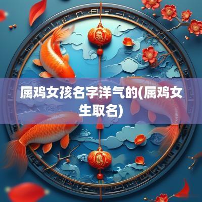 属鸡女孩名字洋气的(属鸡女生取名)