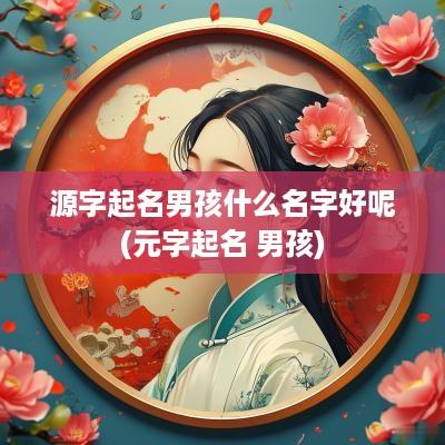 源字起名男孩什么名字好呢(元字起名 男孩)