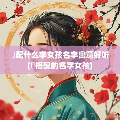 璟配什么字女孩名字寓意好听(璟搭配的名字女孩)