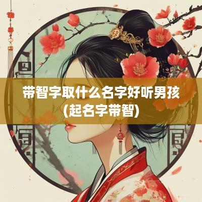 带智字取什么名字好听男孩(起名字带智)