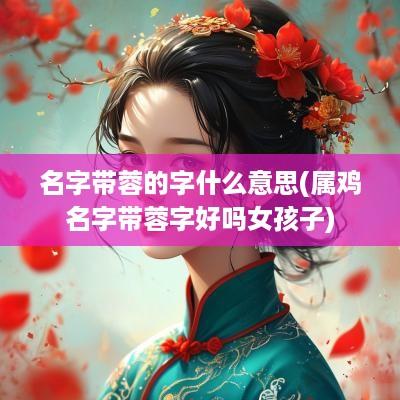 名字带蓉的字什么意思(属鸡名字带蓉字好吗女孩子)