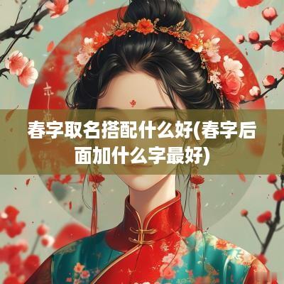 春字取名搭配什么好(春字后面加什么字最好)