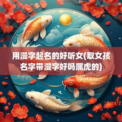 用漫字起名的好听女(取女孩名字带漫字好吗属虎的)