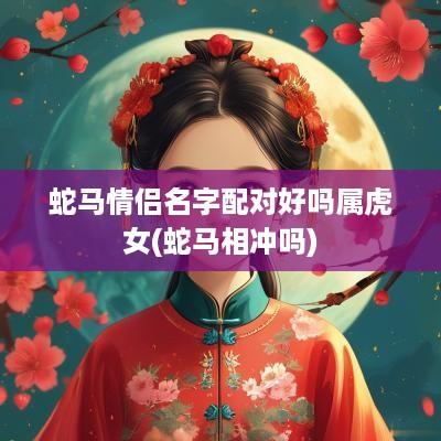 蛇马情侣名字配对好吗属虎女(蛇马相冲吗)