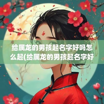 给属龙的男孩起名字好吗怎么起(给属龙的男孩起名字好吗好听吗)