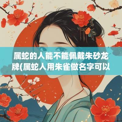 属蛇的人能不能佩戴朱砂龙牌(属蛇人用朱雀做名字可以吗女孩)