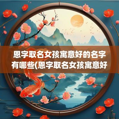 恩字取名女孩寓意好的名字有哪些(恩字取名女孩寓意好的名字)