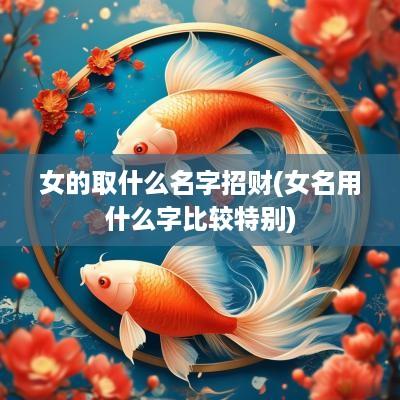 女的取什么名字招财(女名用什么字比较特别)
