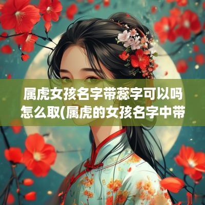 属虎女孩名字带蕊字可以吗怎么取(属虎的女孩名字中带有什么字好)