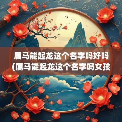 属马能起龙这个名字吗好吗(属马能起龙这个名字吗女孩)