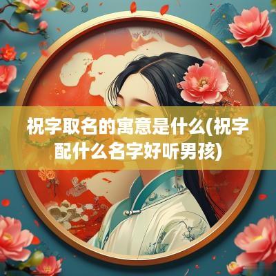 祝字取名的寓意是什么(祝字配什么名字好听男孩)