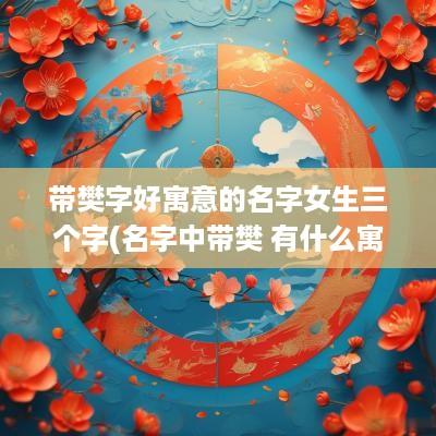 带樊字好寓意的名字女生三个字(名字中带樊 有什么寓意)