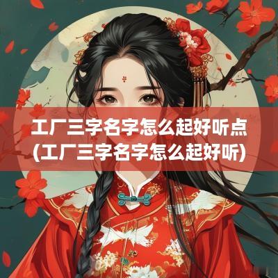 工厂三字名字怎么起好听点(工厂三字名字怎么起好听)