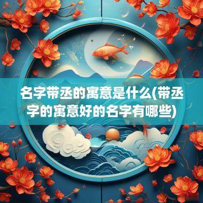 名字带丞的寓意是什么(带丞字的寓意好的名字有哪些)