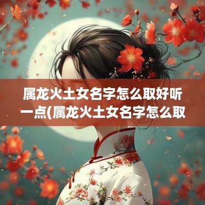 属龙火土女名字怎么取好听一点(属龙火土女名字怎么取好听点)