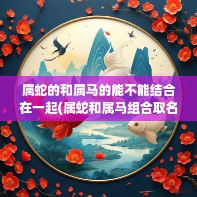 属蛇的和属马的能不能结合在一起(属蛇和属马组合取名字好吗女孩)